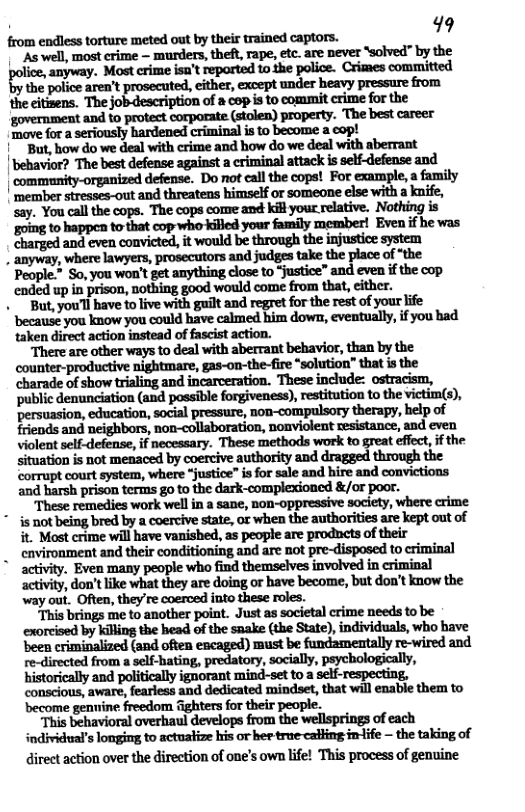 from endless torture meted out by their trained captors. “As well, most crime — murders, theft, rape, etc. are never ‘solved" by the "anyway. Most crime isu’t reparted to the police. Crimes committed the police aren’t prosecuted, either, except under heavy pressure from the eitisens. The job-description of a cop i to commit crime for the ‘government and to protect corporate.(stolen) property. ‘The best career ‘move for a seriously hardened criminal is to become a cop! 1" But, how do we deal with crime and how do we deal with aberrant ‘behavior? The best defense against a criminal attack is self-defense and | community-organized defense. Do not call the cops! For example, a family | member stresses-out and threatens himself or someone else with a knife, say. You call the cops. The cops come and kil your relative. Nothing is going to happen to that cop who killed your family member! Even if he was charged and even convicted, it would be through the injustice system . anyway, where lawyers, prosecutors and judges take the place of “the People.” So, you won’t get anything close to “justice” and even if the cop ‘ended up in prison, nothing good would come from that, either. But, you’l bave to live with guilt and regret for the rest of your life ‘because you know you could have calmed him down, eventually, if you had taken direct action instead of fascist action. “There are other ways to deal with aberrant behavior, than by the ‘counter-productive nightmare, gas-on-the-fire *solution” that is the charade of show trialing and incarceration. These include: ostracism, ‘public denunciation (and possible forgiveness), restitution to the victim(s), ‘persuasion, education, social pressure, noo-compulsory therapy, help of friends and neighbors, non-collaboration, nonviolent resistance, and even Violent self-defense, if necessary. These methods work to great effect, if the situation is not menaced by coercive authority and through the ‘corrupt court system, where “justice” s for sale and hire and convictions and harsh prison termas go to the dark-complexioned &/or poor. ‘These remedies work well in a sane, non-oppressive society, where crime * is not being bred by a coercive state, o when the authorities are kept out of it. Most crime will have vanished, as people are prodncts of their _ cavironment and their conditioning and are not pre-disposed to criminal activity, don’tlike what they are doing or have become, but don’t know the way out. Often, they’re coerced into these roles. “This brings me to another point. Just as societal crime needs to be exorcised by killing the head of the snake (the State), individuals, who have been criminalized (and often encaged) must be fundamentally re-wired and re-directed from a self-bating, predatory, socially, psychologically, historically and politically ignorant mind-set to a self-respecting, conscious, aware, fearless and dedicated mindset, that will enabie them to become gennine. freedom ghters for their people. “This behavioral overhaul develops from the wellsprings of each individual’s longing to actualize his or ber trae calfing in-ife — the taking of direct action over the direction of one’s own life! This process of genuine